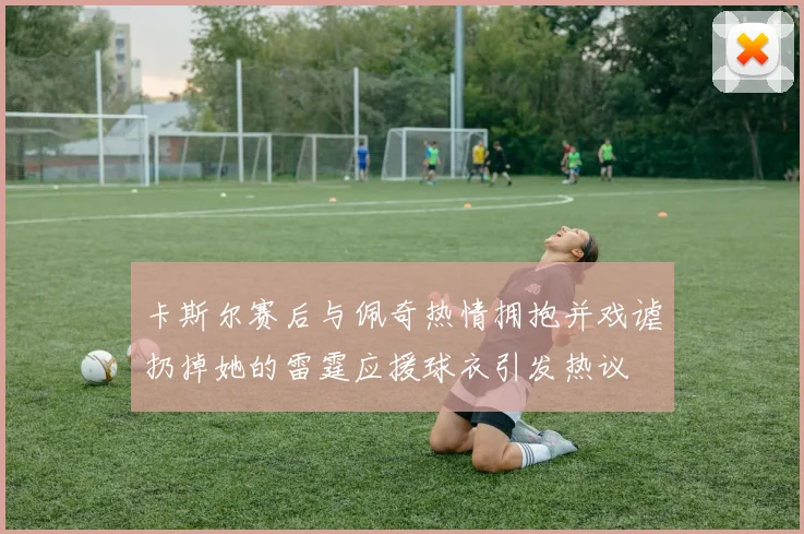 卡斯尔赛后与佩奇热情拥抱并戏谑扔掉她的雷霆应援球衣引发热议