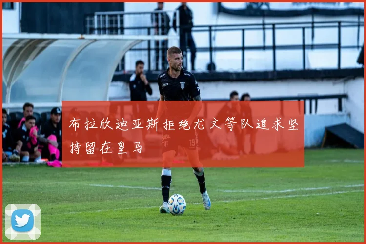 布拉欣迪亚斯拒绝尤文等队追求坚持留在皇马