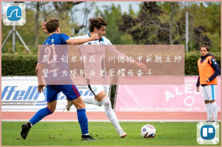 晨星创尔特在广州德比中获胜主帅誓言为球队历史荣耀而奋斗