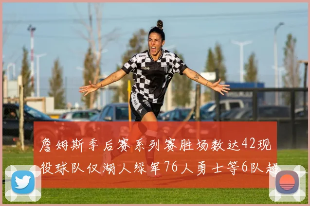 詹姆斯季后赛系列赛胜场数达42现役球队仅湖人绿军76人勇士等6队超越他