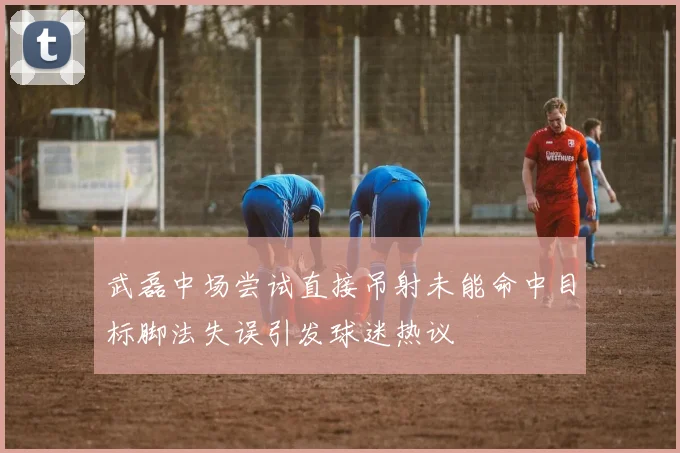 武磊中场尝试直接吊射未能命中目标脚法失误引发球迷热议