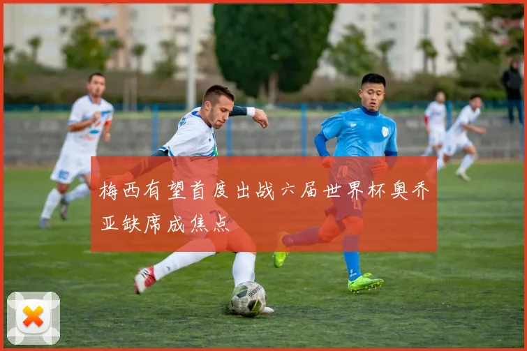梅西有望首度出战六届世界杯奥乔亚缺席成焦点