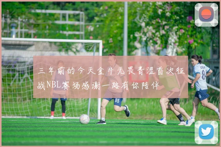 三年前的今天金牛无畏青涩首次征战NBL赛场感谢一路有你陪伴