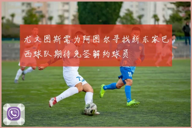 尤文图斯需为阿图尔寻找新东家巴西球队期待免签解约球员