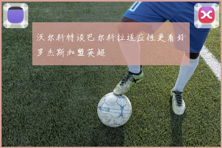 沃尔科特谈巴尔科拉适应性更看好罗杰斯加盟英超