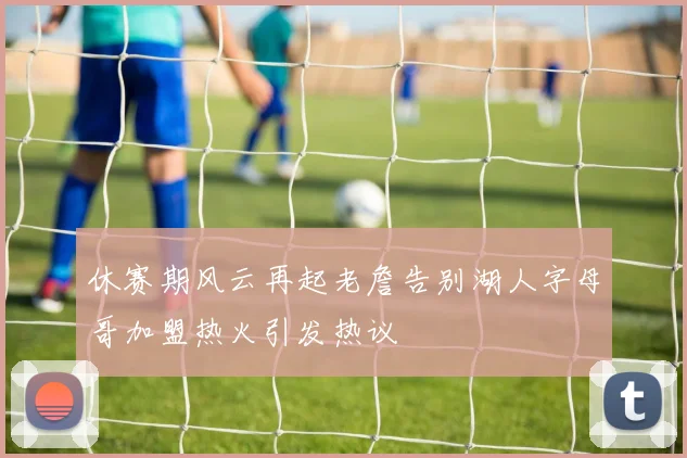 休赛期风云再起老詹告别湖人字母哥加盟热火引发热议