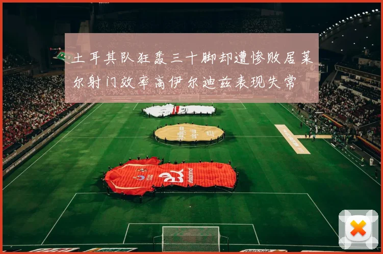 土耳其队狂轰三十脚却遭惨败居莱尔射门效率高伊尔迪兹表现失常