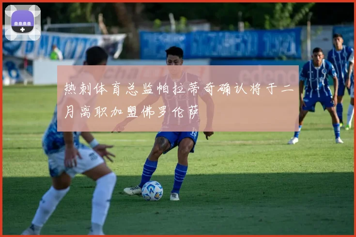 热刺体育总监帕拉蒂奇确认将于二月离职加盟佛罗伦萨