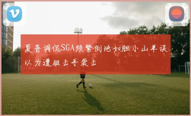 夏普调侃SGA频繁倒地如胆小山羊误以为遭狙击手袭击