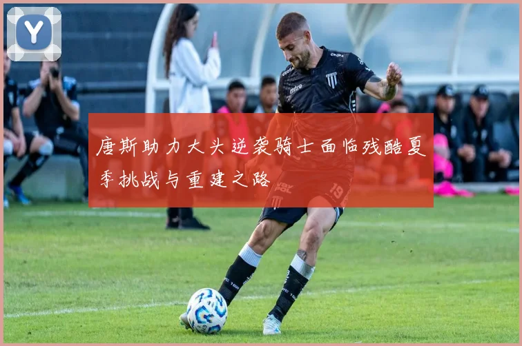 唐斯助力大头逆袭骑士面临残酷夏季挑战与重建之路