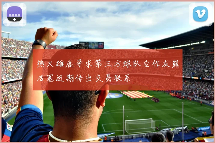 热火雄鹿寻求第三方球队合作灰熊活塞近期传出交易联系