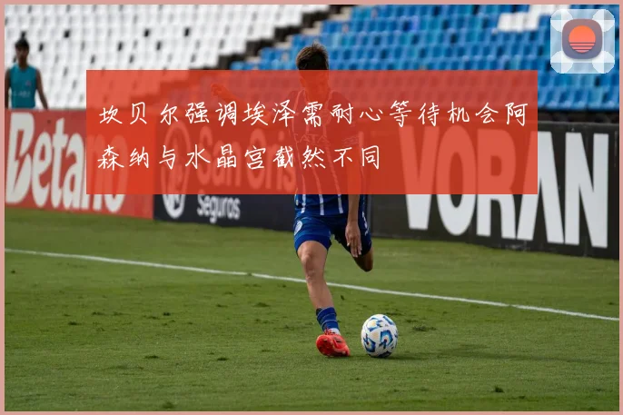 坎贝尔强调埃泽需耐心等待机会阿森纳与水晶宫截然不同