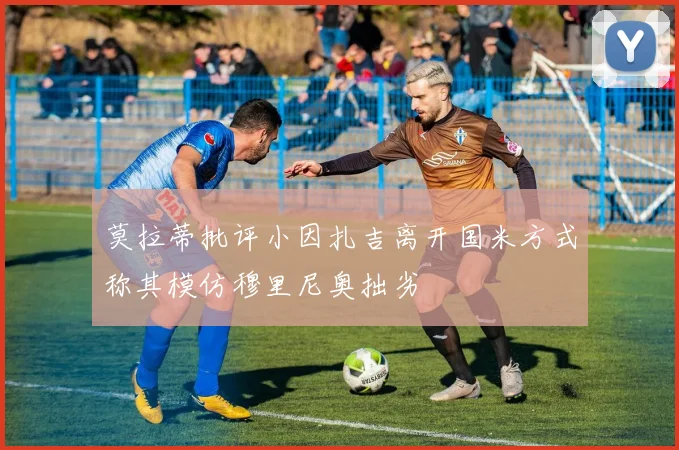 莫拉蒂批评小因扎吉离开国米方式称其模仿穆里尼奥拙劣