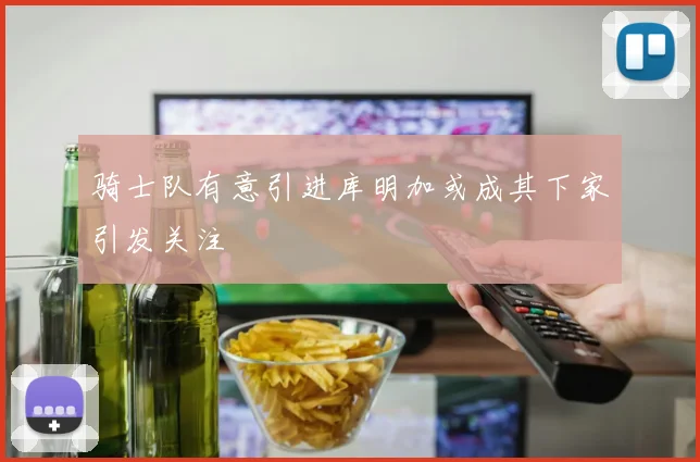 骑士队有意引进库明加或成其下家引发关注