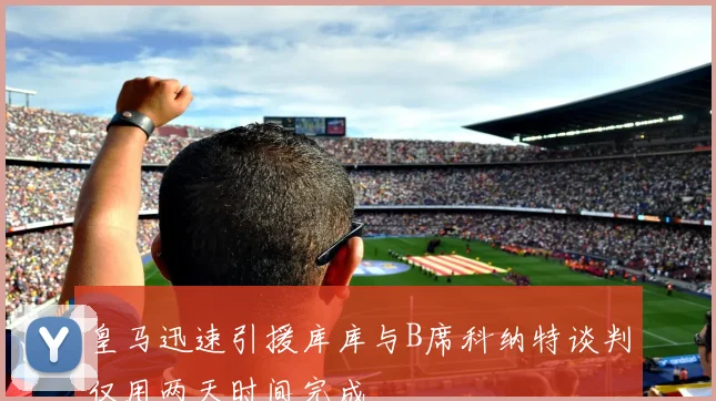皇马迅速引援库库与B席科纳特谈判仅用两天时间完成