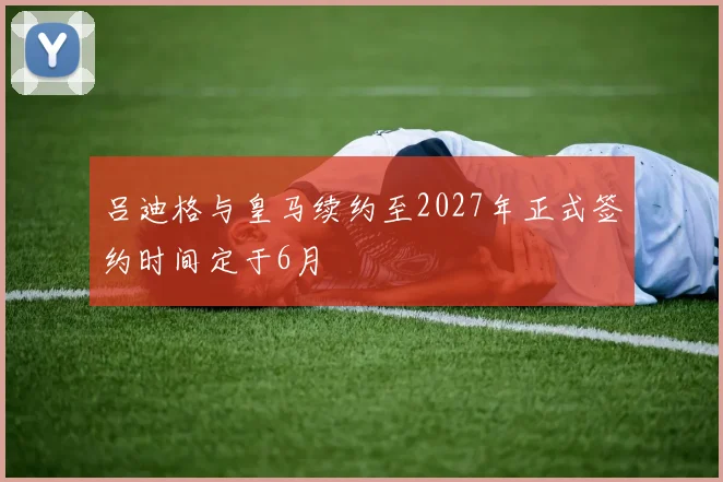吕迪格与皇马续约至2027年正式签约时间定于6月