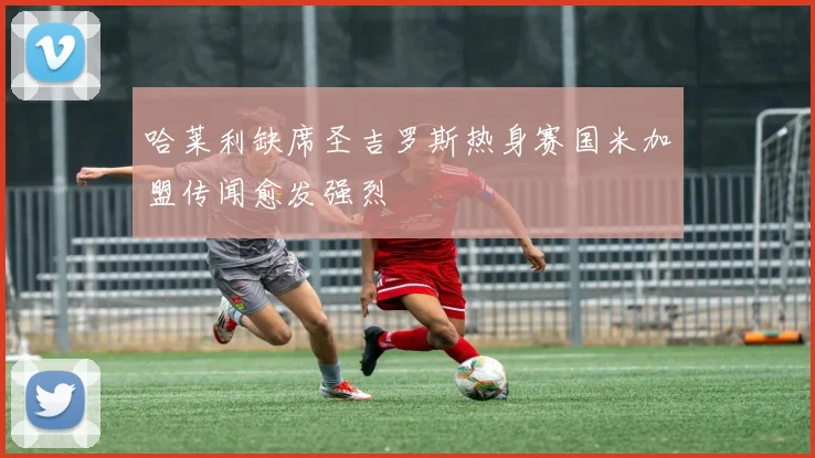 哈莱利缺席圣吉罗斯热身赛国米加盟传闻愈发强烈