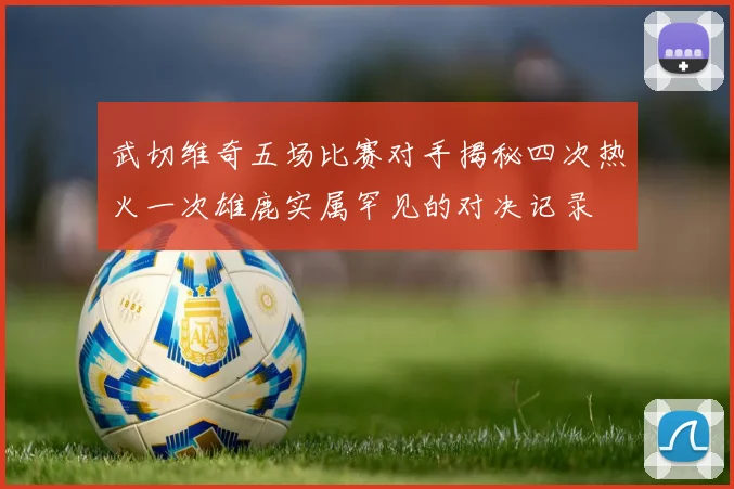 武切维奇五场比赛对手揭秘四次热火一次雄鹿实属罕见的对决记录