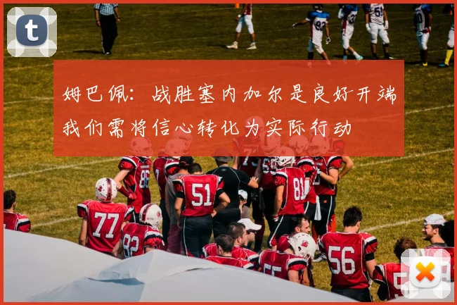姆巴佩：战胜塞内加尔是良好开端我们需将信心转化为实际行动