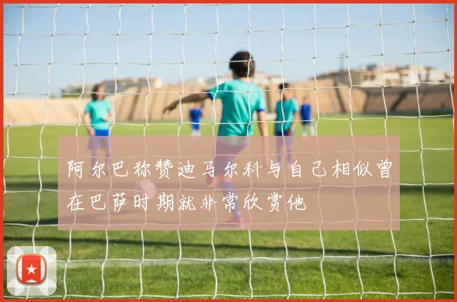 阿尔巴称赞迪马尔科与自己相似曾在巴萨时期就非常欣赏他