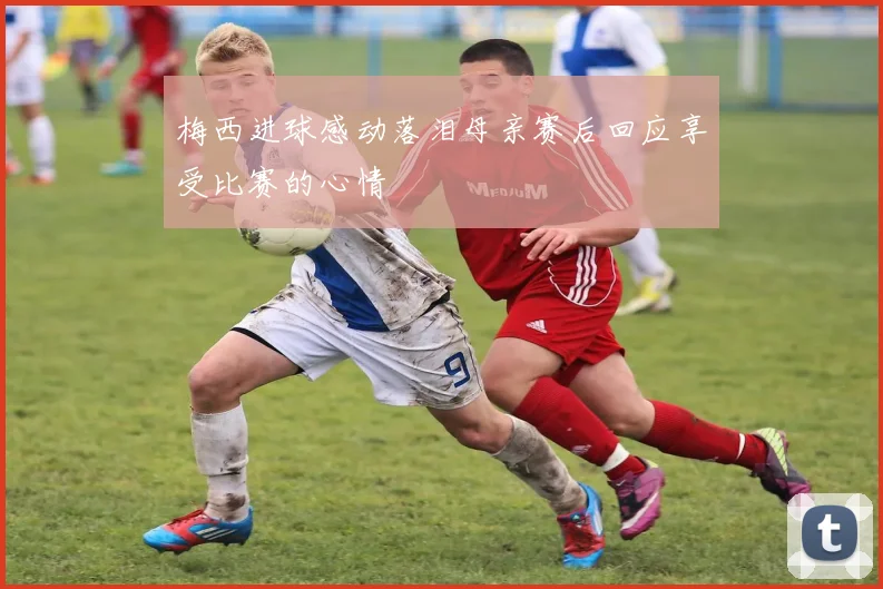 梅西进球感动落泪母亲赛后回应享受比赛的心情