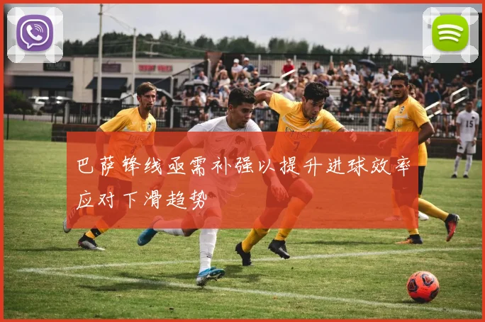 巴萨锋线亟需补强以提升进球效率应对下滑趋势