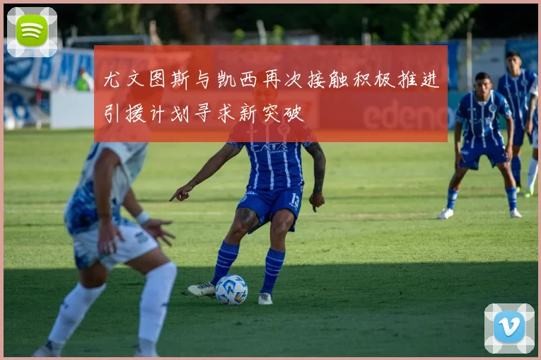 尤文图斯与凯西再次接触积极推进引援计划寻求新突破