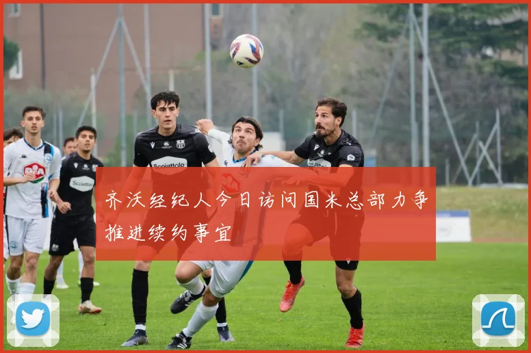 齐沃经纪人今日访问国米总部力争推进续约事宜
