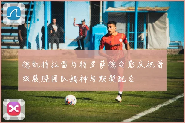德凯特拉雷与特罗萨德合影庆祝晋级展现团队精神与默契配合